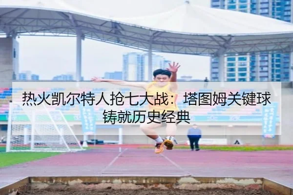 热火凯尔特人抢七大战：塔图姆关键球铸就历史经典